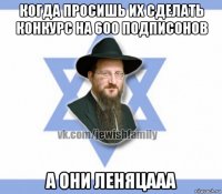 когда просишь их сделать конкурс на 600 подписонов а они леняцааа