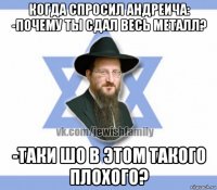 когда спросил андреича: -почему ты сдал весь металл? -таки шо в этом такого плохого?