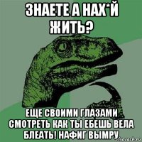 знаете а нах*й жить? еще своими глазами смотреть как ты ебешь вела блеать! нафиг вымру