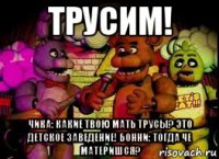 трусим! чика: какие твою мать трусы? это детское заведение! бонни: тогда че материшся?