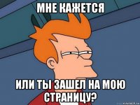 мне кажется или ты зашел на мою страницу?