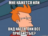 мне кажется или вид настя, они все приёбистые?