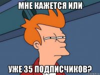 мне кажется или уже 35 подписчиков?