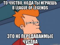 то чуство, кода ты играешь в league of legends это не передаваимые чуства