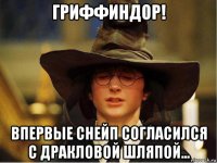 гриффиндор! впервые снейп согласился с дракловой шляпой...