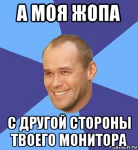 а моя жопа с другой стороны твоего монитора