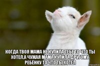  когда твоя мама не купила тебе то что ты хотел,а чужая мама купила другому ребёнку то что ты хотел