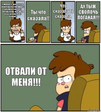 Диппер! Я знаю что ты пойдешь на свидание с Венди потому -что Венди очень красивая и ты целовался с
Венди!!! Ты что сказала!! Что сказала то сказала. АХ ТЫЖ СВОЛОЧЬ ПОГАНАЯ!!! ОТВАЛИ ОТ МЕНЯ!!!