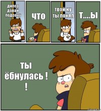 дипер давай подрачу что твой ну ты понял т....ы ты ёбнулась ! !