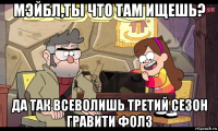 мэйбл,ты что там ищешь? да так всеволишь третий сезон гравити фолз