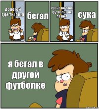 дорогой где ты был бегал срано но твоя футболка не пахнет сука я бегал в другой футболке