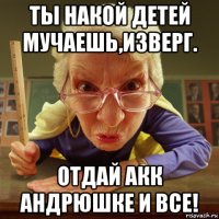 ты накой детей мучаешь,изверг. отдай акк андрюшке и все!