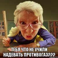  тебя что не учили надевать противогаз???