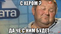 с хером ? да че с ним будет...