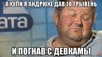 а хули я андрюхе дав 10 грывень и погнав с девкамы