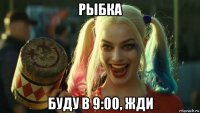 рыбка буду в 9:00, жди