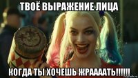 твоё выражение лица когда ты хочешь жраааать!!!!!!