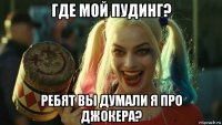 где мой пудинг? ребят вы думали я про джокера?