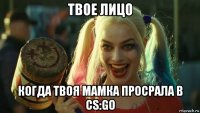 твое лицо когда твоя мамка просрала в cs:go