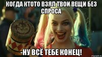 когда ктото взял твои вещи без спроса -ну всё тебе конец!