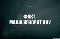 Факт.
маша игнорит яну