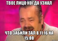 твое лицо когда узнал что забили зал 8.11.16 на 15:00