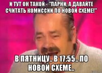 и тут он такой - "парни, а давайте считать комиссии по новой схеме!" в пятницу.. в 17:55.. по новой схеме..