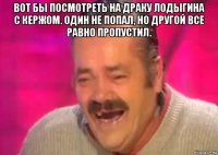 вот бы посмотреть на драку лодыгина с кержом. один не попал, но другой все равно пропустил. 