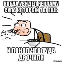 когда увидел рекламу супа который ты ешь и понял что туда дрочили