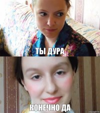 Ты дура Конечно да