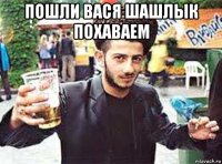 пошли вася шашлык похаваем 
