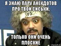 я знаю пару анекдотов про твои сиськи, только они очень плоские