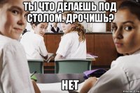 ты что делаешь под столом. дрочишь? нет