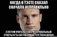 когда в тэсте сказал сначало неправильно а потом учитель говорит правельный ответы и ты ей говоришь что так и делал