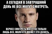 а сегодня в завтрашний день не все могут смотреть. вернее смотреть могут не только лишь все, мало кто может это делать.