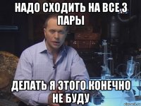 надо сходить на все 3 пары делать я этого конечно не буду