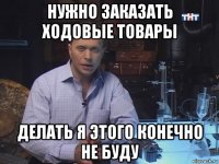 нужно заказать ходовые товары делать я этого конечно не буду