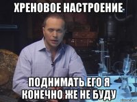 хреновое настроение поднимать его я конечно же не буду