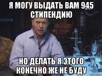 я могу выдать вам 945 стипендию но делать я этого конечно же не буду