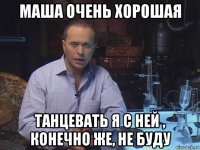 маша очень хорошая танцевать я с ней , конечно же, не буду