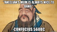 "aneelian's mum is always nice to bang" -confucius 560bc