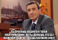  ты просишь подойти к твоей электромашине, но ты делаешь это без уважения, даже не знаешь как меня зовут