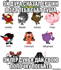 эй дура сказал ершик я зря тебя ебал туша эй пердунья дай свою попочку поебать