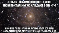 любимый а сможеш ли ты меня любить старенькую или даже больную сможеш ли ты за мной ухаживать7а если мы охладеем к друг другу через 5-10 лет -небросиш7