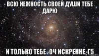 всю нежность своей души тебе дарю и только тебе -оч искренне-г5