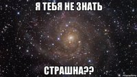 я тебя не знать страшна??