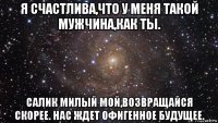 я счастлива,что у меня такой мужчина,как ты. салик милый мой,возвращайся скорее. нас ждет офигенное будущее.