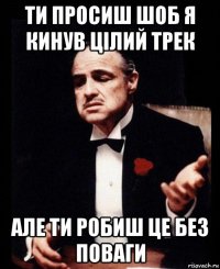 ти просиш шоб я кинув цілий трек але ти робиш це без поваги