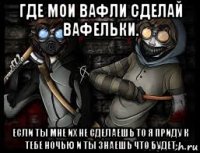 где мои вафли сделай вафельки. если ты мне их не сделаешь то я приду к тебе ночью и ты знаешь что будет