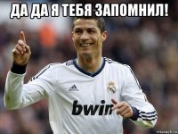 да да я тебя запомнил! 